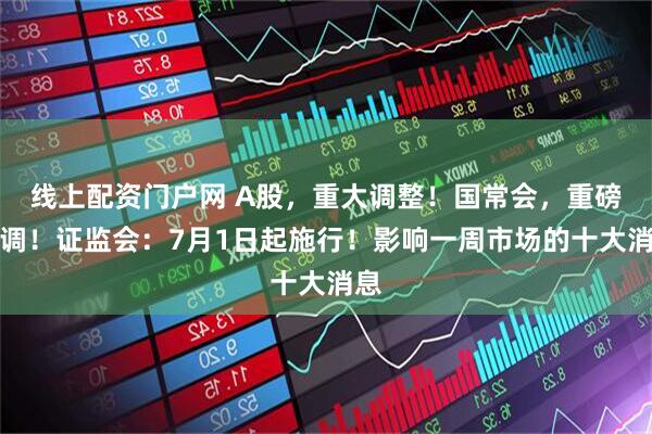 线上配资门户网 A股，重大调整！国常会，重磅定调！证监会：7月1日起施行！影响一周市场的十大消息