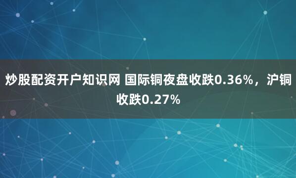 炒股配资开户知识网 国际铜夜盘收跌0.36%，沪铜收跌0.27%