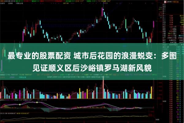 最专业的股票配资 城市后花园的浪漫蜕变：多图见证顺义区后沙峪镇罗马湖新风貌