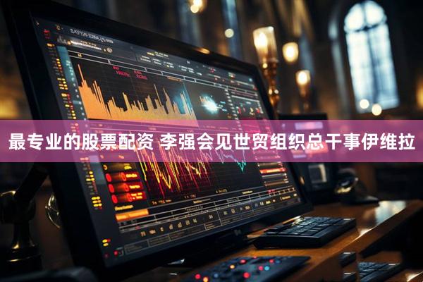 最专业的股票配资 李强会见世贸组织总干事伊维拉