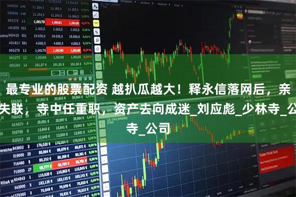 最专业的股票配资 越扒瓜越大！释永信落网后，亲弟失联，寺中任重职，资产去向成迷_刘应彪_少林寺_公司