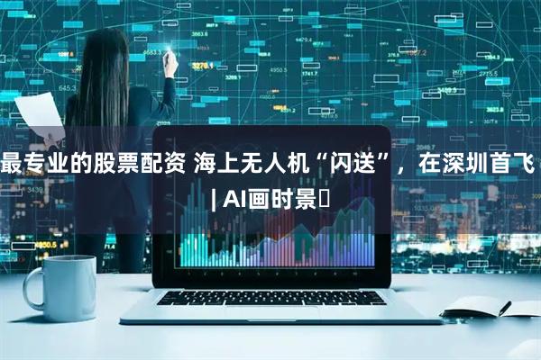 最专业的股票配资 海上无人机“闪送”，在深圳首飞 | AI画时景‌
