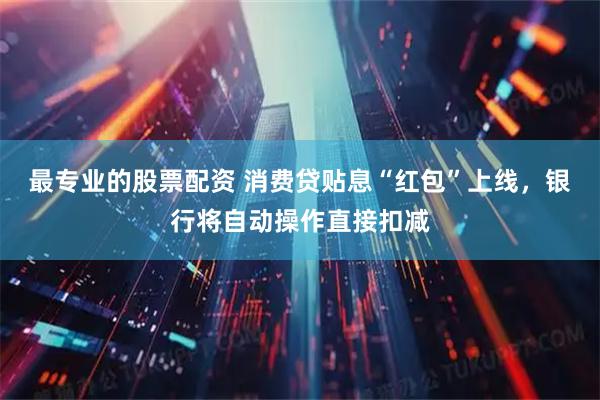 最专业的股票配资 消费贷贴息“红包”上线，银行将自动操作直接扣减