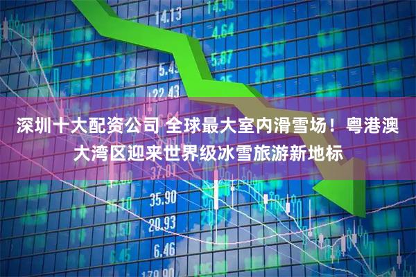 深圳十大配资公司 全球最大室内滑雪场！粤港澳大湾区迎来世界级冰雪旅游新地标