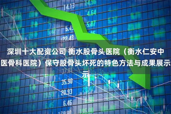 深圳十大配资公司 衡水股骨头医院（衡水仁安中医骨科医院）保守股骨头坏死的特色方法与成果展示