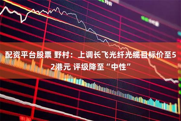 配资平台股票 野村：上调长飞光纤光缆目标价至52港元 评级降至“中性”