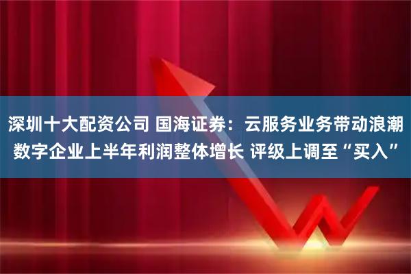 深圳十大配资公司 国海证券：云服务业务带动浪潮数字企业上半年利润整体增长 评级上调至“买入”